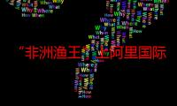 “非洲渔王”上阿里国际站出口渔网：2年就做到年销1500万