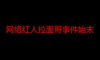 网络红人拉面哥事件始末真相揭秘 他是怎么火的