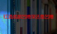 红酒底部凹糟深还是凹糟浅好 红酒底部凹糟为什么有深有浅