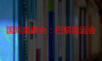 国际奥委会：巴黎奥运会开幕式将是“震撼全球”的视觉盛宴