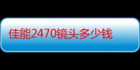 佳能2470镜头多少钱（佳能2470镜头多少钱）