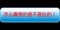 怎么看男的是不是处的（怎么看男人是不是处）