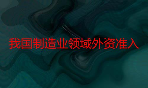 我国制造业领域外资准入限制措施实现“清零”