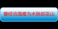 曾经沧海难为水除却巫山不是云表达什么情感（谁知道曾经沧海难为水,除却巫山不是云这两句诗的典故）