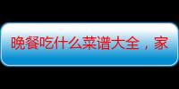 晚餐吃什么菜谱大全，家庭小炒500款（100种懒人晚餐做法）