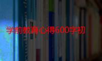 学前教育心得600字初一（学前教育心得范文欣赏）