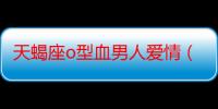 天蝎座o型血男人爱情（o型血天蝎座男人喜欢什么样的女人）