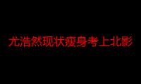 尤浩然现状瘦身考上北影 杨紫张一山和尤浩然还有联系吗