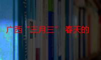 广西“三月三” 春天的青年社交盛会