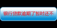 银行贷款逾期了暂时还不上怎么办（怎么和银行协商延期还款）