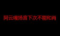 阿云嘎扬言下次不能和肖战一起坐飞机什么原因 阿云嘎肖战太有趣