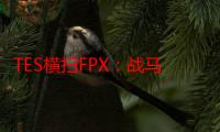 TES横扫FPX：战马为TES带来四包二战术！JKL烬太致命